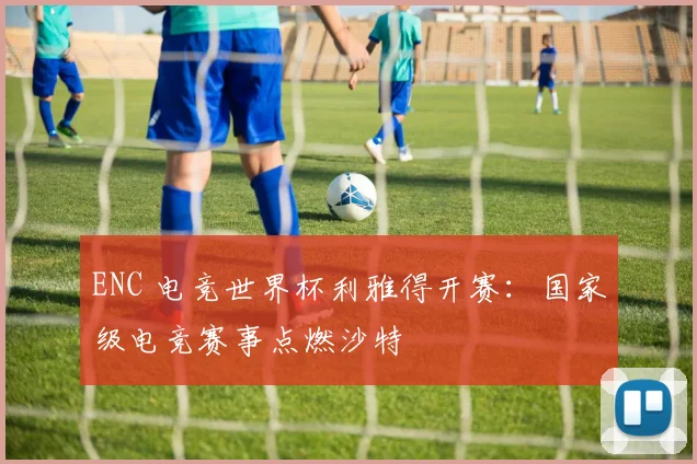 ENC 电竞世界杯利雅得开赛：国家级电竞赛事点燃沙特