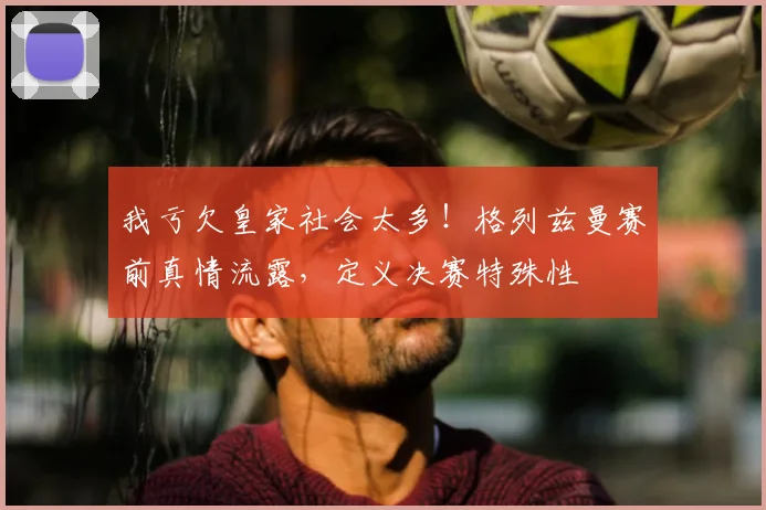 我亏欠皇家社会太多！格列兹曼赛前真情流露，定义决赛特殊性