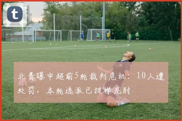 北青曝中超前5轮裁判危机：10人遭处罚，本轮选派已捉襟见肘