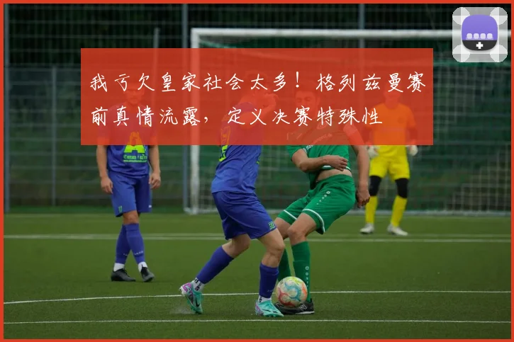 我亏欠皇家社会太多！格列兹曼赛前真情流露，定义决赛特殊性