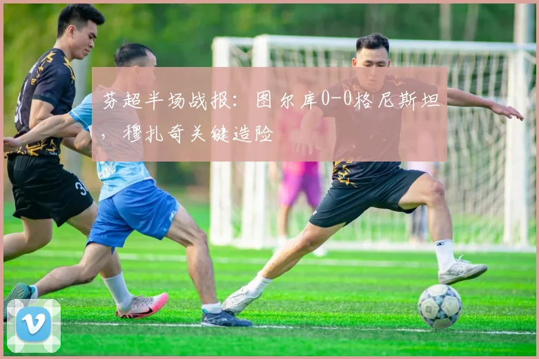 芬超半场战报：图尔库0-0格尼斯坦，穆扎奇关键造险