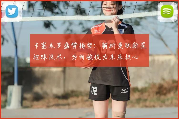 卡塞米罗盛赞梅努：解析曼联新星控球技术，为何被视为未来核心