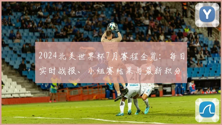 2024北美世界杯7月赛程全览：每日实时战报、小组赛结果与最新积分榜追踪