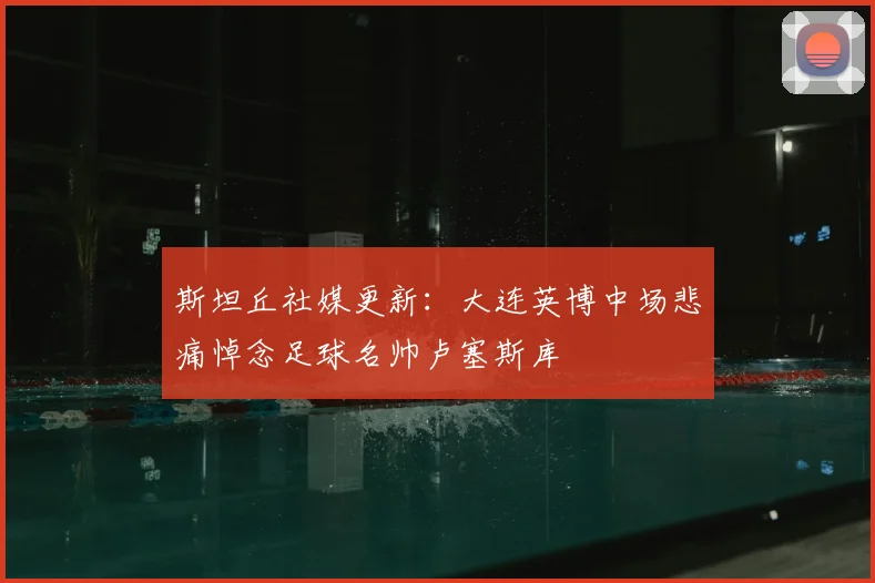 斯坦丘社媒更新：大连英博中场悲痛悼念足球名帅卢塞斯库