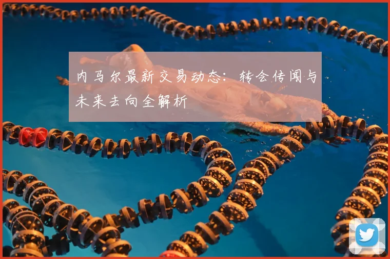 内马尔最新交易动态：转会传闻与未来去向全解析