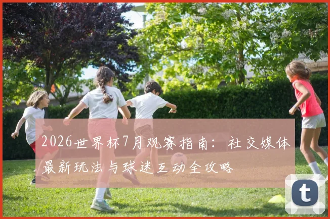 2026世界杯7月观赛指南：社交媒体最新玩法与球迷互动全攻略