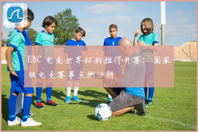 ENC 电竞世界杯利雅得开赛：国家级电竞赛事点燃沙特