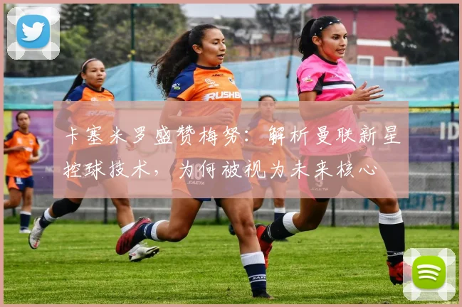 卡塞米罗盛赞梅努：解析曼联新星控球技术，为何被视为未来核心